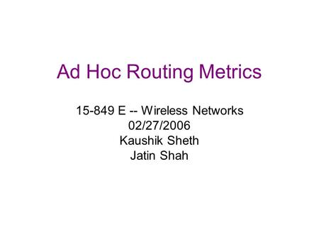 Ad Hoc Routing Metrics 15-849 E -- Wireless Networks 02/27/2006 Kaushik Sheth Jatin Shah.