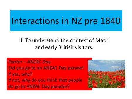 Interactions in NZ pre 1840 LI: To understand the context of Maori and early British visitors. Starter – ANZAC Day Did you go to an ANZAC Day parade? If.