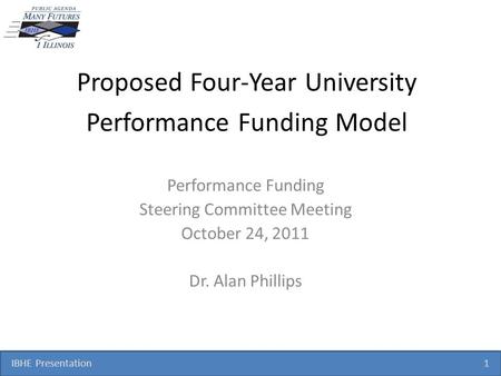 IBHE Presentation 1 Proposed Four-Year University Performance Funding Model Performance Funding Steering Committee Meeting October 24, 2011 Dr. Alan Phillips.
