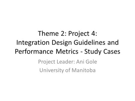 Theme 2: Project 4: Integration Design Guidelines and Performance Metrics - Study Cases Project Leader: Ani Gole University of Manitoba.