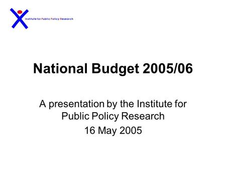 National Budget 2005/06 A presentation by the Institute for Public Policy Research 16 May 2005.