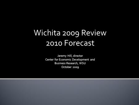 Wichita 2009 Review 2010 Forecast Jeremy Hill, director Center for Economic Development and Business Research, WSU October 2009.
