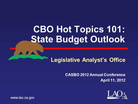 LAO CBO Hot Topics 101: State Budget Outlook Legislative Analyst’s Office CASBO 2012 Annual Conference April 11, 2012 www.lao.ca.gov.