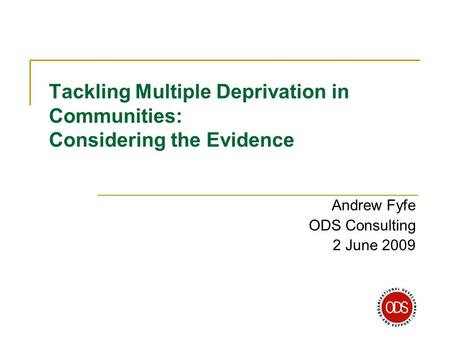 Tackling Multiple Deprivation in Communities: Considering the Evidence Andrew Fyfe ODS Consulting 2 June 2009.