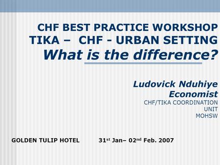 CHF BEST PRACTICE WORKSHOP TIKA – CHF - URBAN SETTING What is the difference? Ludovick Nduhiye Economist CHF/TIKA COORDINATION UNIT MOHSW GOLDEN TULIP.