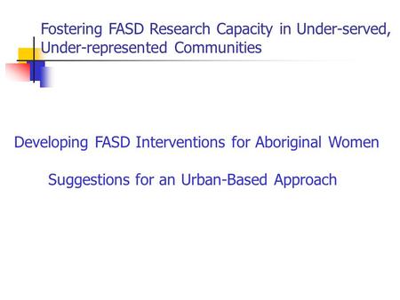 Fostering FASD Research Capacity in Under-served, Under-represented Communities Developing FASD Interventions for Aboriginal Women Suggestions for an Urban-Based.