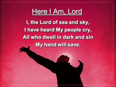 Here I Am, Lord I, the Lord of sea and sky, I have heard My people cry, All who dwell in dark and sin My hand will save. I, the Lord of sea and sky, I.