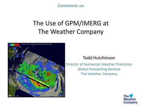 Comments on The Use of GPM/IMERG at The Weather Company Todd Hutchinson Director of Numerical Weather Prediction Global Forecasting Services The Weather.