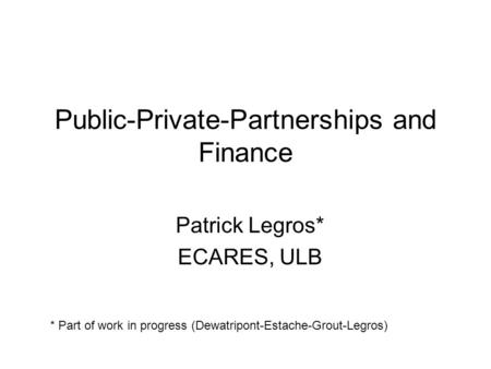 Public-Private-Partnerships and Finance Patrick Legros* ECARES, ULB * Part of work in progress (Dewatripont-Estache-Grout-Legros)