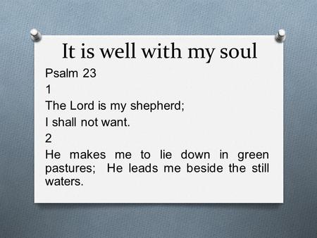 It is well with my soul Psalm 23 1 The Lord is my shepherd; I shall not want. 2 He makes me to lie down in green pastures; He leads me beside the still.
