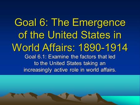 Goal 6: The Emergence of the United States in World Affairs: 1890-1914 Goal 6.1: Examine the factors that led to the United States taking an increasingly.