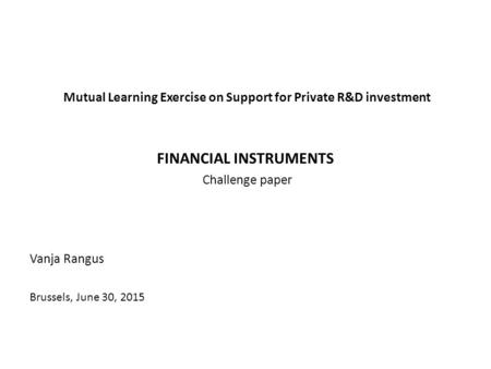 Mutual Learning Exercise on Support for Private R&D investment FINANCIAL INSTRUMENTS Challenge paper Vanja Rangus Brussels, June 30, 2015.