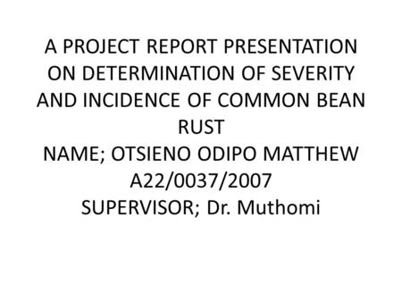 A PROJECT REPORT PRESENTATION ON DETERMINATION OF SEVERITY AND INCIDENCE OF COMMON BEAN RUST NAME; OTSIENO ODIPO MATTHEW A22/0037/2007 SUPERVISOR; Dr.