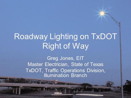 Roadway Lighting on TxDOT Right of Way Greg Jones, EIT Master Electrician, State of Texas TxDOT, Traffic Operations Division, Illumination Branch.