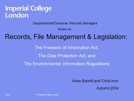 © Imperial College LondonPage 1 Records, File Management & Legislation: Autumn 2004 The Freedom of Information Act, The Data Protection Act, and The Environmental.