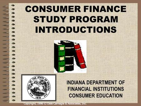 Copyright, 1996 © Dale Carnegie & Associates, Inc. CONSUMER FINANCE STUDY PROGRAM INTRODUCTIONS INDIANA DEPARTMENT OF FINANCIAL INSTITUTIONS CONSUMER EDUCATION.