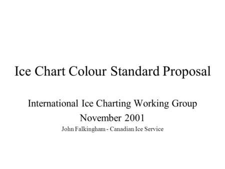 Ice Chart Colour Standard Proposal International Ice Charting Working Group November 2001 John Falkingham - Canadian Ice Service.