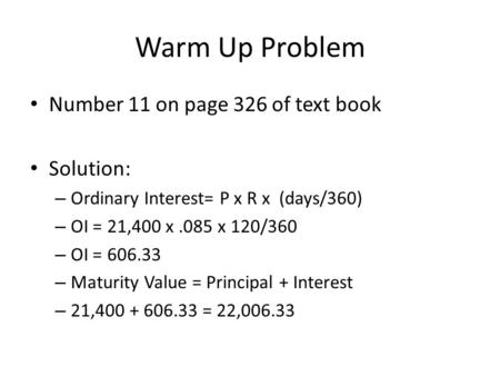Warm Up Problem Number 11 on page 326 of text book Solution: – Ordinary Interest= P x R x (days/360) – OI = 21,400 x.085 x 120/360 – OI = 606.33 – Maturity.