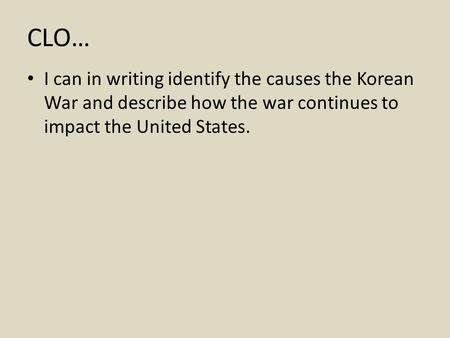 CLO… I can in writing identify the causes the Korean War and describe how the war continues to impact the United States.