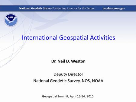 International Geospatial Activities Dr. Neil D. Weston Deputy Director National Geodetic Survey, NOS, NOAA Geospatial Summit, April 13-14, 2015.