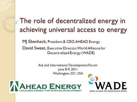 The role of decentralized energy in achieving universal access to energy MJ Ebenhack, President & CEO, AHEAD Energy David Sweet, Executive Director, World.