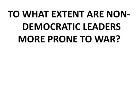 TO WHAT EXTENT ARE NON- DEMOCRATIC LEADERS MORE PRONE TO WAR?