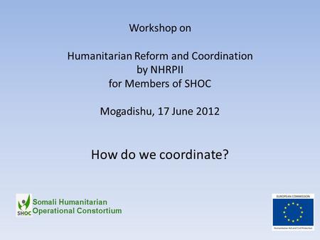 Workshop on Humanitarian Reform and Coordination by NHRPII for Members of SHOC Mogadishu, 17 June 2012 How do we coordinate?