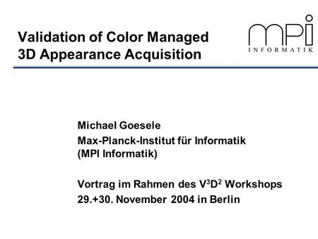 Validation of Color Managed 3D Appearance Acquisition Michael Goesele Max-Planck-Institut für Informatik (MPI Informatik) Vortrag im Rahmen des V 3 D 2.