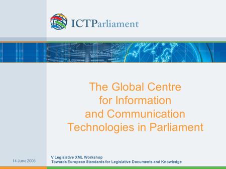 The Global Centre for Information and Communication Technologies in Parliament 14 June 2006 V Legislative XML Workshop Towards European Standards for Legislative.