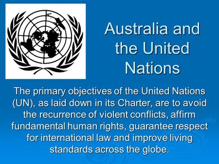Australia and the United Nations The primary objectives of the United Nations (UN), as laid down in its Charter, are to avoid the recurrence of violent.