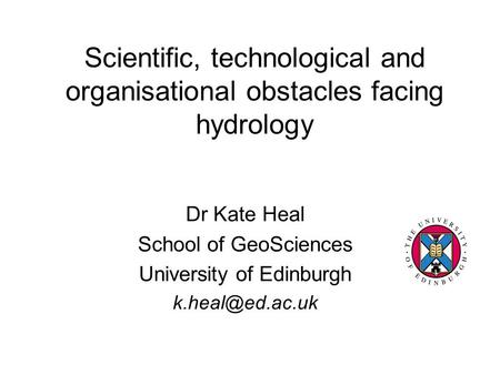 Scientific, technological and organisational obstacles facing hydrology Dr Kate Heal School of GeoSciences University of Edinburgh