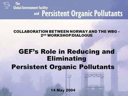 COLLABORATION BETWEEN NORWAY AND THE WBG – 2 nd WORKSHOP/DIALOGUE GEF’s Role in Reducing and Eliminating Persistent Organic Pollutants 14 May 2004.