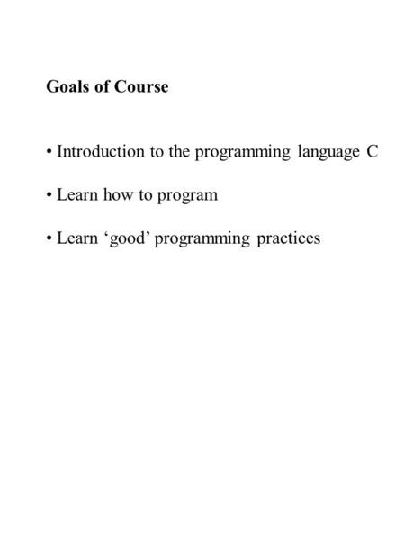 Goals of Course Introduction to the programming language C Learn how to program Learn ‘good’ programming practices.