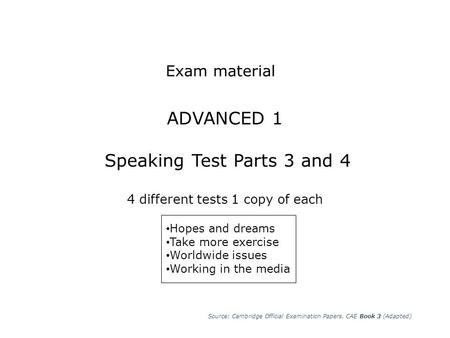 Exam material ADVANCED 1 Speaking Test Parts 3 and 4 4 different tests 1 copy of each Hopes and dreams Take more exercise Worldwide issues Working in.