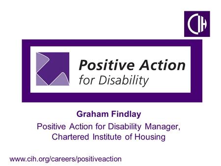 Www.cih.org/careers/positiveaction Graham Findlay Positive Action for Disability Manager, Chartered Institute of Housing.