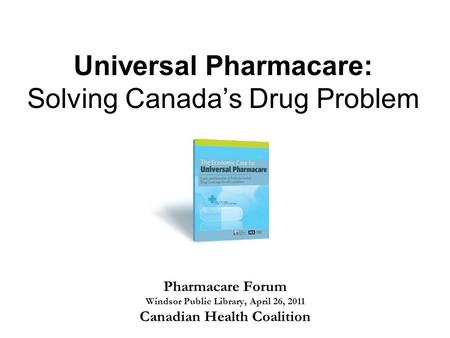 Universal Pharmacare: Solving Canada’s Drug Problem Pharmacare Forum Windsor Public Library, April 26, 2011 Canadian Health Coalition.
