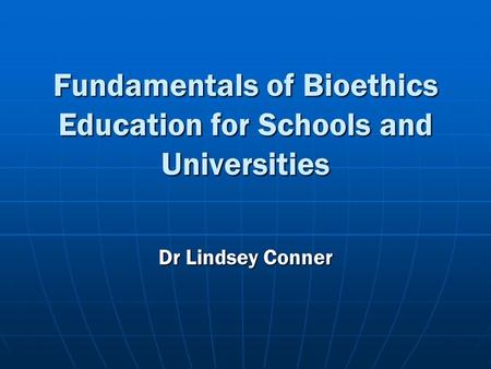 Fundamentals of Bioethics Education for Schools and Universities Dr Lindsey Conner.