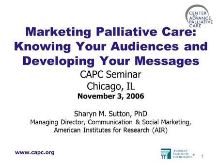Www.capc.org 1 Marketing Palliative Care: Knowing Your Audiences and Developing Your Messages CAPC Seminar Chicago, IL November 3, 2006 Sharyn M. Sutton,