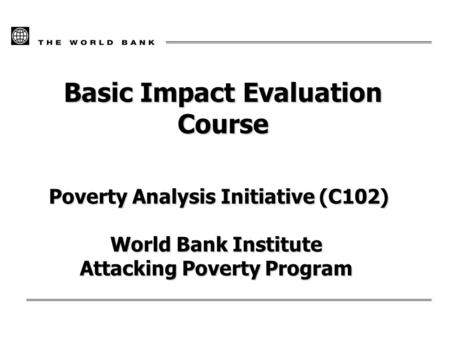 Basic Impact Evaluation Course Poverty Analysis Initiative (C102) Poverty Analysis Initiative (C102) World Bank Institute Attacking Poverty Program.