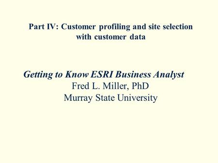 Part IV: Customer profiling and site selection with customer data Getting to Know ESRI Business Analyst Fred L. Miller, PhD Murray State University.