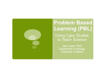 Problem Based Learning (PBL) Using Case Studies to Teach Science Jane Indorf, PhD Department of Biology University of Miami.