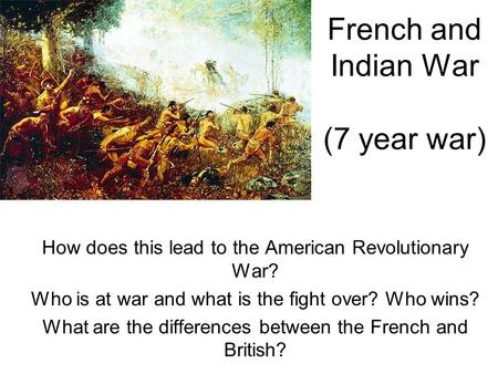 French and Indian War (7 year war) How does this lead to the American Revolutionary War? Who is at war and what is the fight over? Who wins? What are the.