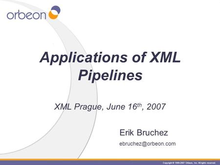 Copyright © 1999-2007 Orbeon, Inc. All rights reserved. Erik Bruchez Applications of XML Pipelines XML Prague, June 16 th, 2007.