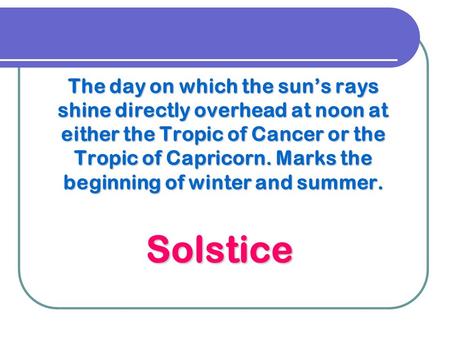 The day on which the sun’s rays shine directly overhead at noon at either the Tropic of Cancer or the Tropic of Capricorn. Marks the beginning of winter.