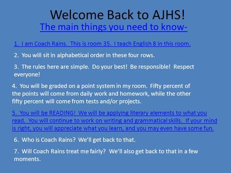 Welcome Back to AJHS! The main things you need to know- 1. I am Coach Rains. This is room 35. I teach English 8 in this room. 2. You will sit in alphabetical.