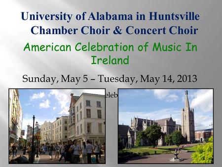 University of Alabama in Huntsville Chamber Choir & Concert Choir American Celebration of Music In Ireland Sunday, May 5 – Tuesday, May 14, 2013 Provided.