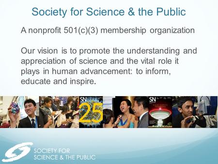 Society for Science & the Public A nonprofit 501(c)(3) membership organization Our vision is to promote the understanding and appreciation of science and.