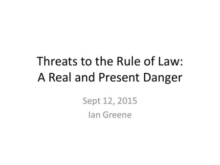 Threats to the Rule of Law: A Real and Present Danger Sept 12, 2015 Ian Greene.