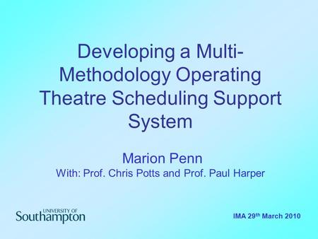 Developing a Multi- Methodology Operating Theatre Scheduling Support System Marion Penn With: Prof. Chris Potts and Prof. Paul Harper IMA 29 th March 2010.