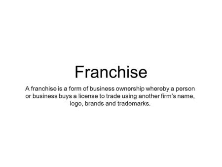Franchise A franchise is a form of business ownership whereby a person or business buys a license to trade using another firm’s name, logo, brands and.